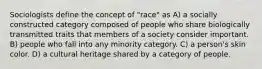 Sociologists define the concept of "race" as A) a socially constructed category composed of people who share biologically transmitted traits that members of a society consider important. B) people who fall into any minority category. C) a person's skin color. D) a cultural heritage shared by a category of people.