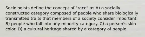 Sociologists define the concept of "race" as A) a socially constructed category composed of people who share biologically transmitted traits that members of a society consider important. B) people who fall into any minority category. C) a person's skin color. D) a cultural heritage shared by a category of people.