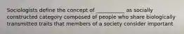 Sociologists define the concept of ___________ as socially constructed category composed of people who share biologically transmitted traits that members of a society consider important