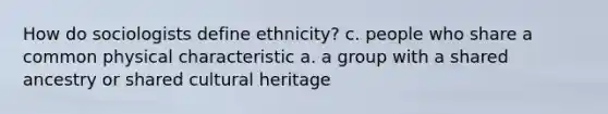 How do sociologists define ethnicity? c. people who share a common physical characteristic a. a group with a shared ancestry or shared cultural heritage