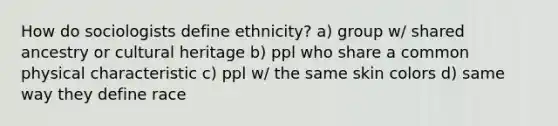 How do sociologists define ethnicity? a) group w/ shared ancestry or cultural heritage b) ppl who share a common physical characteristic c) ppl w/ the same skin colors d) same way they define race