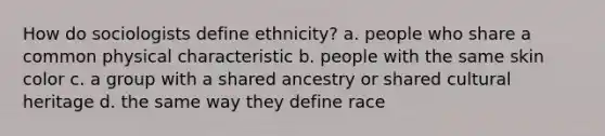 How do sociologists define ethnicity? a. people who share a common physical characteristic b. people with the same skin color c. a group with a shared ancestry or shared cultural heritage d. the same way they define race