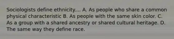 Sociologists define ethnicity.... A. As people who share a common physical characteristic B. As people with the same skin color. C. As a group with a shared ancestry or shared cultural heritage. D. The same way they define race.