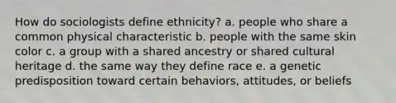 How do sociologists define ethnicity? a. people who share a common physical characteristic b. people with the same skin color c. a group with a shared ancestry or shared cultural heritage d. the same way they define race e. a genetic predisposition toward certain behaviors, attitudes, or beliefs