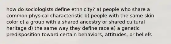 how do sociologists define ethnicity? a) people who share a common physical characteristic b) people with the same skin color c) a group with a shared ancestry or shared cultural heritage d) the same way they define race e) a genetic predisposition toward certain behaviors, attitudes, or beliefs