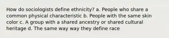 How do sociologists define ethnicity? a. People who share a common physical characteristic b. People with the same skin color c. A group with a shared ancestry or shared cultural heritage d. The same way way they define race