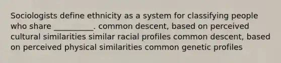 Sociologists define ethnicity as a system for classifying people who share __________. common descent, based on perceived cultural similarities similar racial profiles common descent, based on perceived physical similarities common genetic profiles