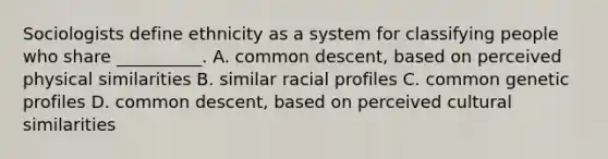 Sociologists define ethnicity as a system for classifying people who share __________. A. common descent, based on perceived physical similarities B. similar racial profiles C. common genetic profiles D. common descent, based on perceived cultural similarities