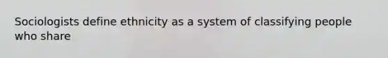 Sociologists define ethnicity as a system of classifying people who share