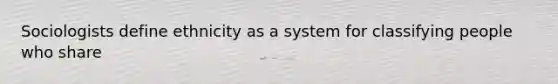 Sociologists define ethnicity as a system for classifying people who share