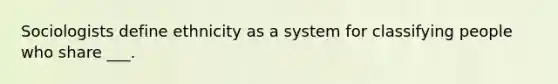 Sociologists define ethnicity as a system for classifying people who share ___.