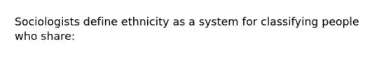 Sociologists define ethnicity as a system for classifying people who share: