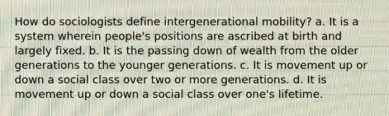 How do sociologists define intergenerational mobility? a. It is a system wherein people's positions are ascribed at birth and largely fixed. b. It is the passing down of wealth from the older generations to the younger generations. c. It is movement up or down a social class over two or more generations. d. It is movement up or down a social class over one's lifetime.