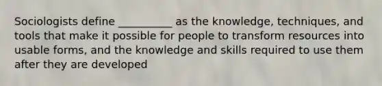 Sociologists define __________ as the knowledge, techniques, and tools that make it possible for people to transform resources into usable forms, and the knowledge and skills required to use them after they are developed