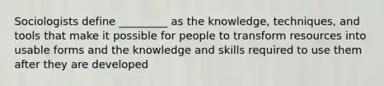 Sociologists define _________ as the knowledge, techniques, and tools that make it possible for people to transform resources into usable forms and the knowledge and skills required to use them after they are developed