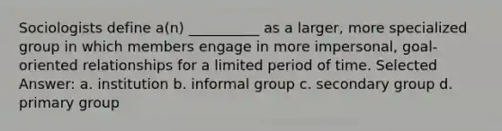 ​Sociologists define a(n) __________ as a larger, more specialized group in which members engage in more impersonal, goal-oriented relationships for a limited period of time. Selected Answer: a. ​institution b. ​informal group c. ​secondary group d. ​primary group