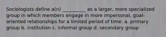 Sociologists define a(n) __________ as a larger, more specialized group in which members engage in more impersonal, goal-oriented relationships for a limited period of time. a. primary group b. institution c. informal group d. secondary group