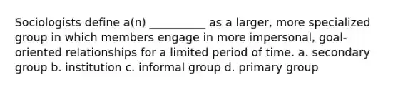 Sociologists define a(n) __________ as a larger, more specialized group in which members engage in more impersonal, goal-oriented relationships for a limited period of time. a. secondary group b. institution c. informal group d. primary group