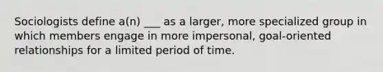 ​Sociologists define a(n) ___ as a larger, more specialized group in which members engage in more impersonal, goal-oriented relationships for a limited period of time.