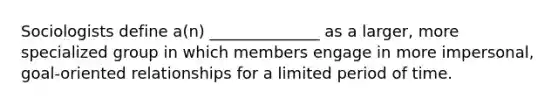 Sociologists define a(n) ______________ as a larger, more specialized group in which members engage in more impersonal, goal-oriented relationships for a limited period of time.