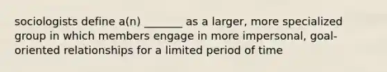 sociologists define a(n) _______ as a larger, more specialized group in which members engage in more impersonal, goal-oriented relationships for a limited period of time