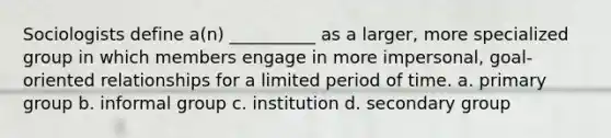 Sociologists define a(n) __________ as a larger, more specialized group in which members engage in more impersonal, goal-oriented relationships for a limited period of time. a. primary group b. informal group c. institution d. secondary group