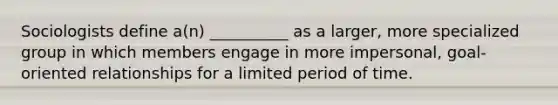 ​Sociologists define a(n) __________ as a larger, more specialized group in which members engage in more impersonal, goal-oriented relationships for a limited period of time.