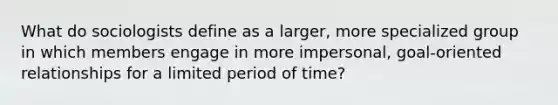 What do sociologists define as a larger, more specialized group in which members engage in more impersonal, goal-oriented relationships for a limited period of time?