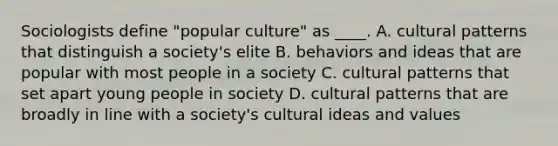 Sociologists define "popular culture" as ____. A. cultural patterns that distinguish a society's elite B. behaviors and ideas that are popular with most people in a society C. cultural patterns that set apart young people in society D. cultural patterns that are broadly in line with a society's cultural ideas and values