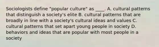 Sociologists define "popular culture" as ____. A. cultural patterns that distinguish a society's elite B. cultural patterns that are broadly in line with a society's cultural ideas and values C. cultural patterns that set apart young people in society D. behaviors and ideas that are popular with most people in a society