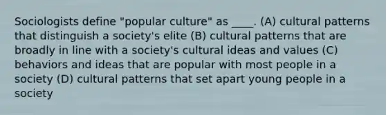 Sociologists define "popular culture" as ____. (A) cultural patterns that distinguish a society's elite (B) cultural patterns that are broadly in line with a society's cultural ideas and values (C) behaviors and ideas that are popular with most people in a society (D) cultural patterns that set apart young people in a society