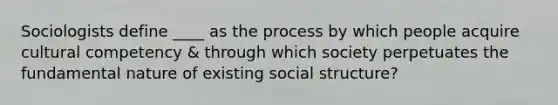 Sociologists define ____ as the process by which people acquire cultural competency & through which society perpetuates the fundamental nature of existing social structure?