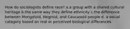 How do sociologists define race? a.a group with a shared cultural heritage b.the same way they define ethnicity c.the difference between Mongoloid, Negroid, and Caucasoid people d. a social category based on real or perceived biological differences