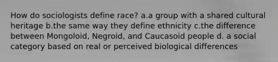 How do sociologists define race? a.a group with a shared cultural heritage b.the same way they define ethnicity c.the difference between Mongoloid, Negroid, and Caucasoid people d. a social category based on real or perceived biological differences