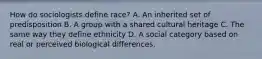 How do sociologists define race? A. An inherited set of predisposition B. A group with a shared cultural heritage C. The same way they define ethnicity D. A social category based on real or perceived biological differences.