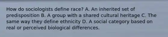 How do sociologists define race? A. An inherited set of predisposition B. A group with a shared cultural heritage C. The same way they define ethnicity D. A social category based on real or perceived biological differences.