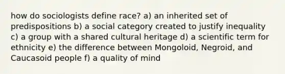 how do sociologists define race? a) an inherited set of predispositions b) a social category created to justify inequality c) a group with a shared cultural heritage d) a scientific term for ethnicity e) the difference between Mongoloid, Negroid, and Caucasoid people f) a quality of mind