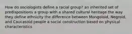 How do sociologists define a racial group? an inherited set of predispositions a group with a shared cultural heritage the way they define ethnicity the difference between Mongoloid, Negroid, and Caucasoid people a social construction based on physical characteristics