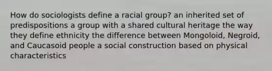 How do sociologists define a racial group? an inherited set of predispositions a group with a shared cultural heritage the way they define ethnicity the difference between Mongoloid, Negroid, and Caucasoid people a social construction based on physical characteristics