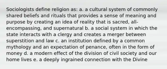 Sociologists define religion as: a. a cultural system of commonly shared beliefs and rituals that provides a sense of meaning and purpose by creating an idea of reality that is sacred, all-encompassing, and supernatural b. a social system in which the state interacts with a clergy and creates a merger between superstition and law c. an institution defined by a common mythology and an expectation of penance, often in the form of money d. a modern effect of the division of civil society and our home lives e. a deeply ingrained connection with the Divine