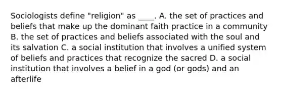 Sociologists define "religion" as ____. A. the set of practices and beliefs that make up the dominant faith practice in a community B. the set of practices and beliefs associated with the soul and its salvation C. a social institution that involves a unified system of beliefs and practices that recognize the sacred D. a social institution that involves a belief in a god (or gods) and an afterlife