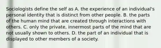 Sociologists define the self as A. the experience of an individual's personal identity that is distinct from other people. B. the parts of the human mind that are created through interactions with others. C. only the private, innermost parts of the mind that are not usually shown to others. D. the part of an individual that is displayed to other members of a society.