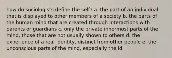 how do sociologists define the self? a. the part of an individual that is displayed to other members of a society b. the parts of the human mind that are created through interactions with parents or guardians c. only the private innermost parts of the mind, those that are not usually shown to others d. the experience of a real identity, distinct from other people e. the unconscious parts of the mind, especially the id