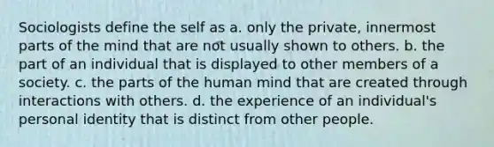 Sociologists define the self as a. only the private, innermost parts of the mind that are not usually shown to others. b. the part of an individual that is displayed to other members of a society. c. the parts of the human mind that are created through interactions with others. d. the experience of an individual's personal identity that is distinct from other people.