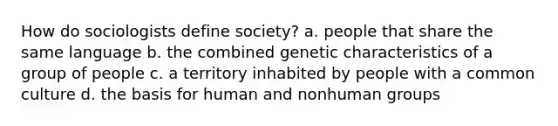 How do sociologists define society? a. people that share the same language b. the combined genetic characteristics of a group of people c. a territory inhabited by people with a common culture d. the basis for human and nonhuman groups