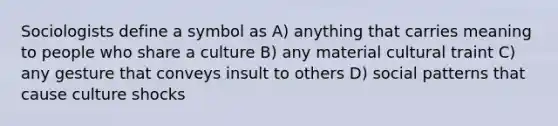 Sociologists define a symbol as A) anything that carries meaning to people who share a culture B) any material cultural traint C) any gesture that conveys insult to others D) social patterns that cause culture shocks