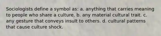 Sociologists define a symbol as: a. anything that carries meaning to people who share a culture. b. any material cultural trait. c. any gesture that conveys insult to others. d. cultural patterns that cause culture shock.