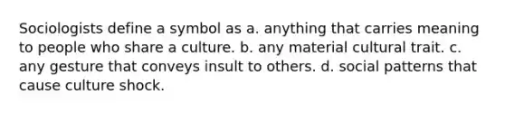 Sociologists define a symbol as a. anything that carries meaning to people who share a culture. b. any material cultural trait. c. any gesture that conveys insult to others. d. social patterns that cause culture shock.