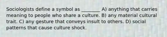 Sociologists define a symbol as ________ A) anything that carries meaning to people who share a culture. B) any material cultural trait. C) any gesture that conveys insult to others. D) social patterns that cause culture shock.