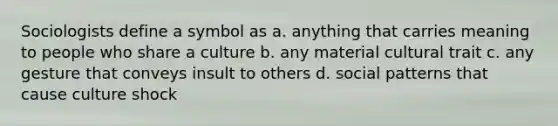 Sociologists define a symbol as a. anything that carries meaning to people who share a culture b. any material cultural trait c. any gesture that conveys insult to others d. social patterns that cause culture shock